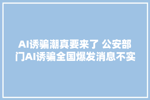 AI诱骗潮真要来了 公安部门AI诱骗全国爆发消息不实