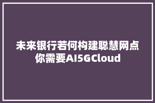 未来银行若何构建聪慧网点你需要AI5GCloud