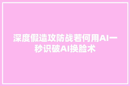 深度假造攻防战若何用AI一秒识破AI换脸术