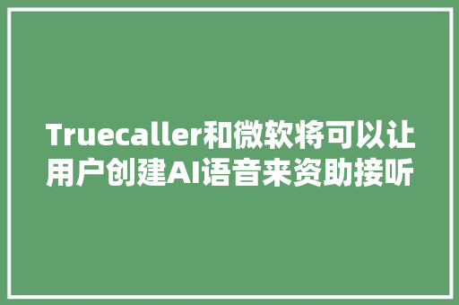 Truecaller和微软将可以让用户创建AI语音来资助接听电话