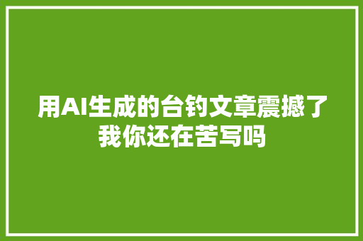 用AI生成的台钓文章震撼了我你还在苦写吗