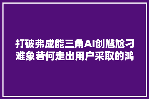 打破弗成能三角AI创尴尬刁难象若何走出用户采取的鸿沟