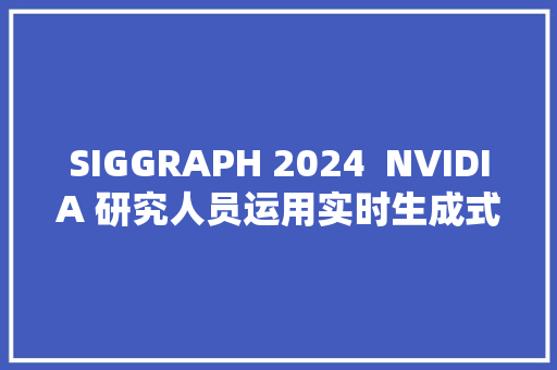 SIGGRAPH 2024  NVIDIA 研究人员运用实时生成式 AI 创建沙漠世界