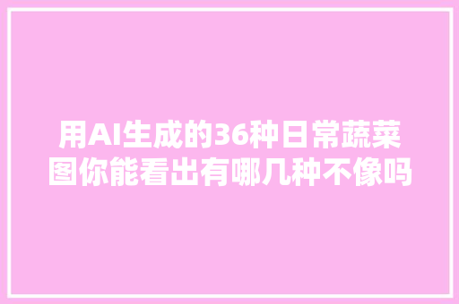 用AI生成的36种日常蔬菜图你能看出有哪几种不像吗