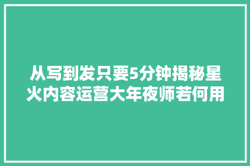 从写到发只要5分钟揭秘星火内容运营大年夜师若何用AI帮你打工