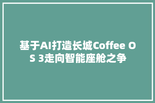 基于AI打造长城Coffee OS 3走向智能座舱之争