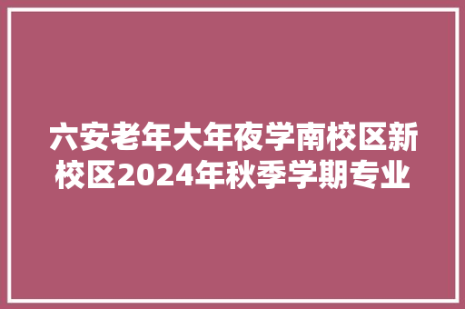 六安老年大年夜学南校区新校区2024年秋季学期专业课程设置表