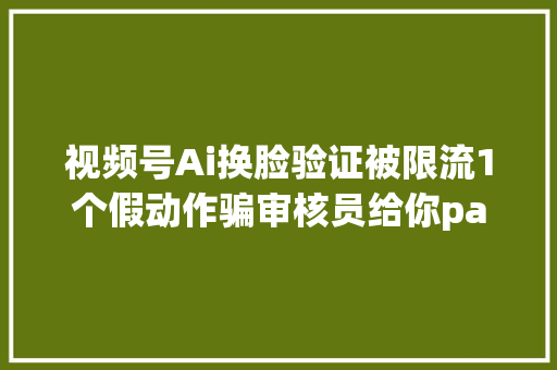 视频号Ai换脸验证被限流1个假动作骗审核员给你pass