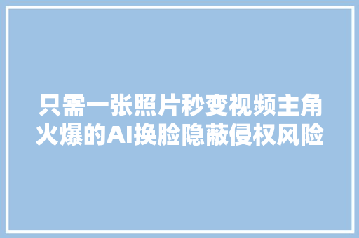 只需一张照片秒变视频主角火爆的AI换脸隐蔽侵权风险