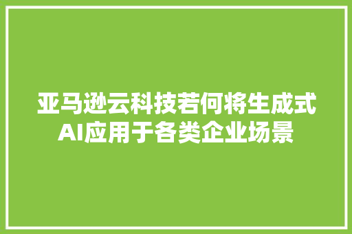 亚马逊云科技若何将生成式AI应用于各类企业场景