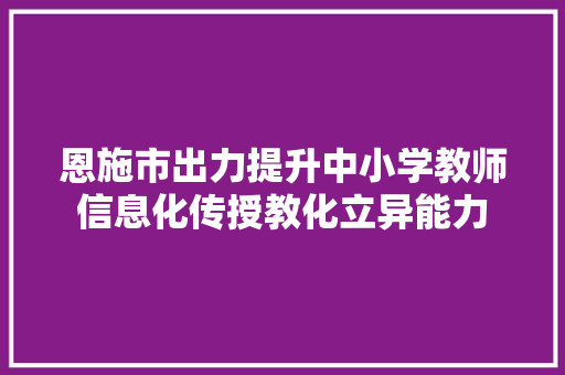 恩施市出力提升中小学教师信息化传授教化立异能力