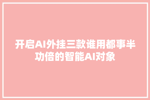 开启AI外挂三款谁用都事半功倍的智能AI对象