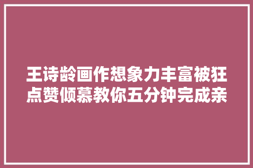 王诗龄画作想象力丰富被狂点赞倾慕教你五分钟完成亲子绘画