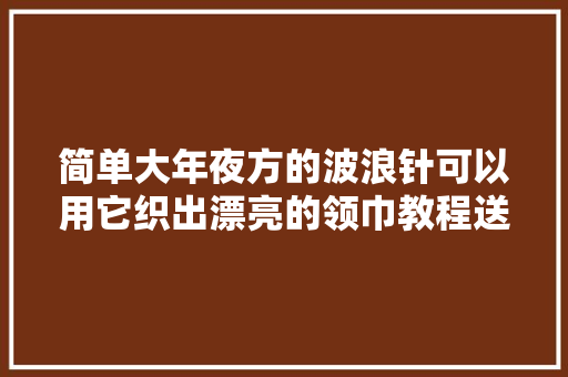 简单大年夜方的波浪针可以用它织出漂亮的领巾教程送达还不快来