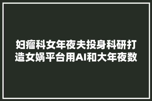 妇瘤科女年夜夫投身科研打造女娲平台用AI和大年夜数据守护女性健康