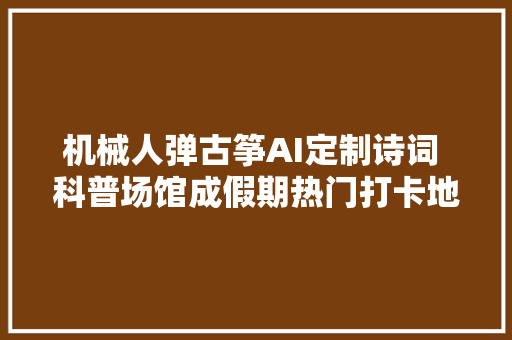 机械人弹古筝AI定制诗词 科普场馆成假期热门打卡地