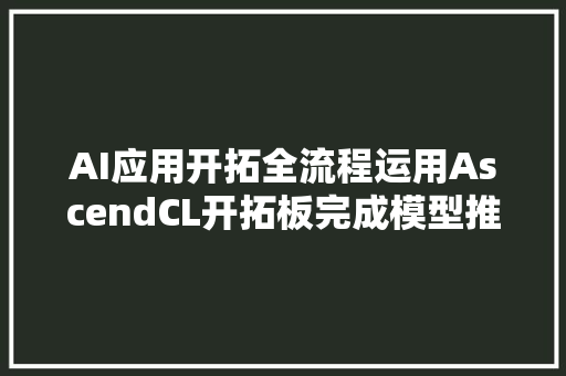 AI应用开拓全流程运用AscendCL开拓板完成模型推理