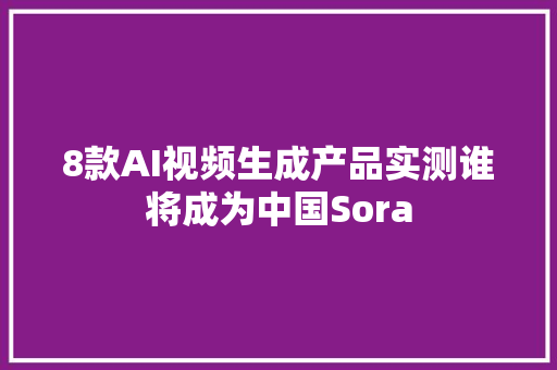 8款AI视频生成产品实测谁将成为中国Sora