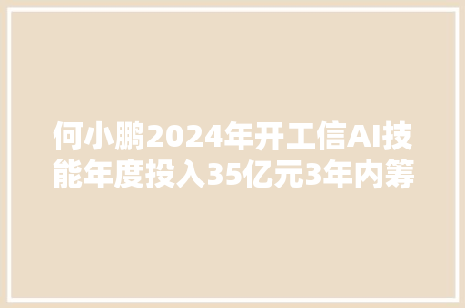 何小鹏2024年开工信AI技能年度投入35亿元3年内筹划约30款产品