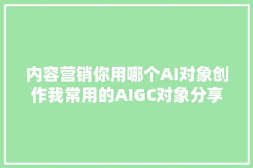 内容营销你用哪个AI对象创作我常用的AIGC对象分享