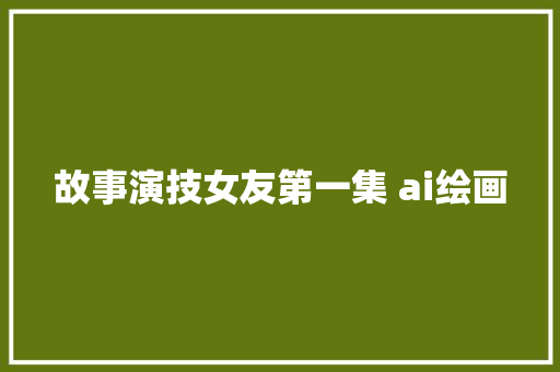 故事演技女友第一集 ai绘画