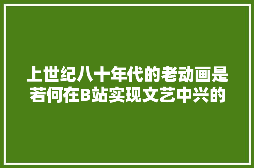 上世纪八十年代的老动画是若何在B站实现文艺中兴的