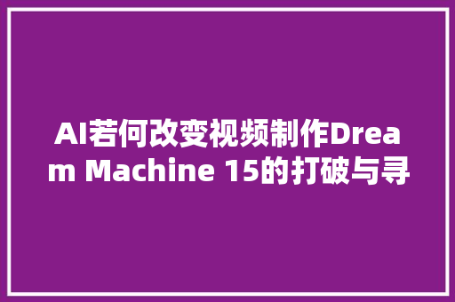 AI若何改变视频制作Dream Machine 15的打破与寻衅