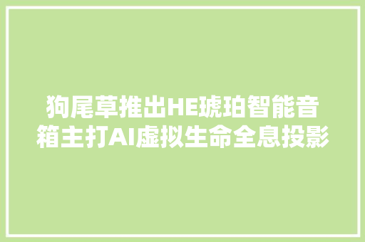 狗尾草推出HE琥珀智能音箱主打AI虚拟生命全息投影蜜斯姐