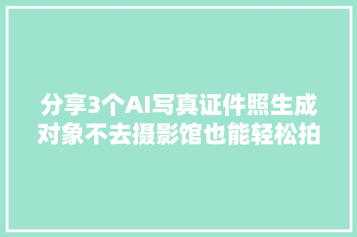 分享3个AI写真证件照生成对象不去摄影馆也能轻松拍写真