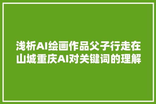 浅析AI绘画作品父子行走在山城重庆AI对关键词的理解程度