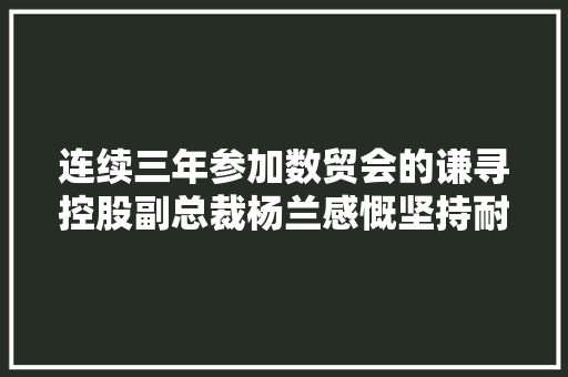 连续三年参加数贸会的谦寻控股副总裁杨兰感慨坚持耐久主义深耕直播电商行业