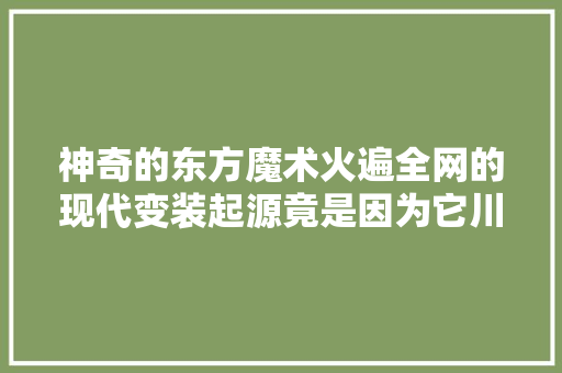 神奇的东方魔术火遍全网的现代变装起源竟是因为它川剧变脸