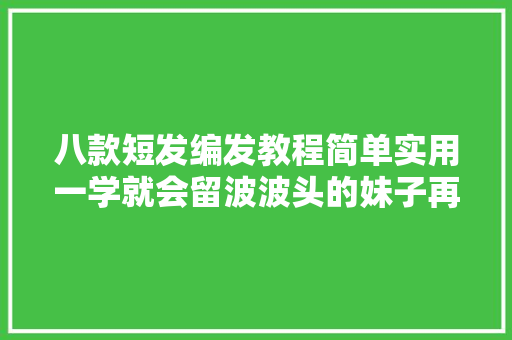 八款短发编发教程简单实用一学就会留波波头的妹子再也不喊热了