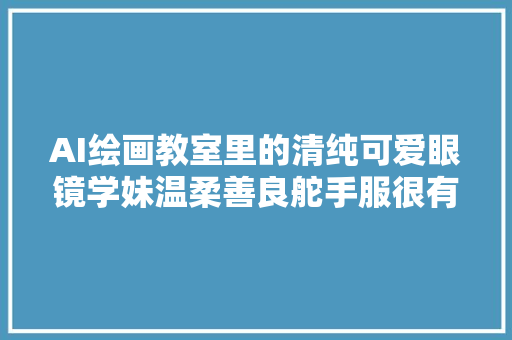 AI绘画教室里的清纯可爱眼镜学妹温柔善良舵手服很有魅力