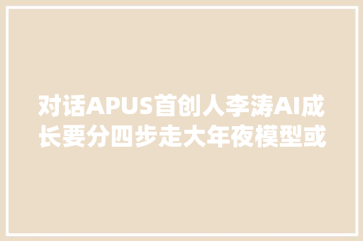 对话APUS首创人李涛AI成长要分四步走大年夜模型或许将成为未来新操作系统  科创100人