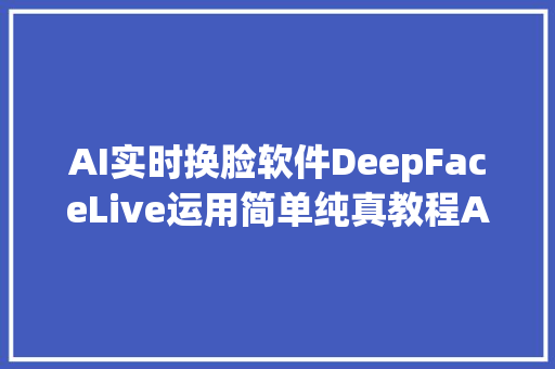 AI实时换脸软件DeepFaceLive运用简单纯真教程AI实时直播换脸