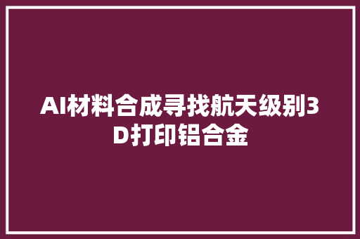 AI材料合成寻找航天级别3D打印铝合金