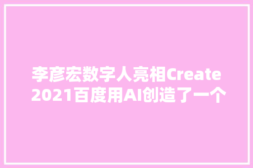 李彦宏数字人亮相Create 2021百度用AI创造了一个美丽新世界