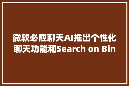 微软必应聊天AI推出个性化聊天功能和Search on Bing