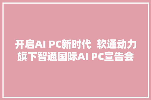 开启AI PC新时代  软通动力旗下智通国际AI PC宣告会成功举办