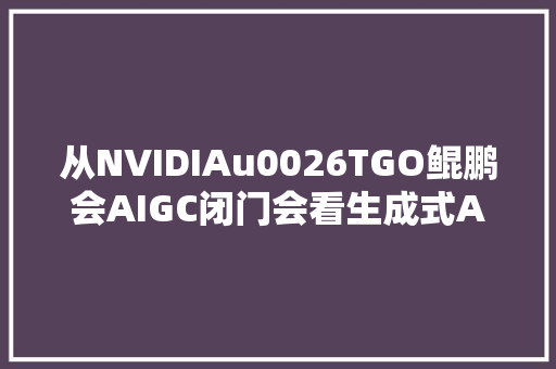 从NVIDIAu0026TGO鲲鹏会AIGC闭门会看生成式AI的机会与寻衅