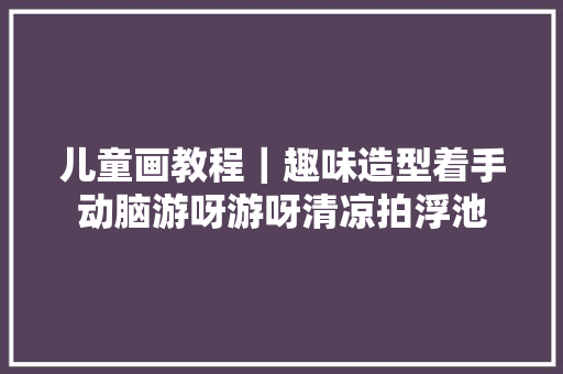 儿童画教程｜趣味造型着手动脑游呀游呀清凉拍浮池