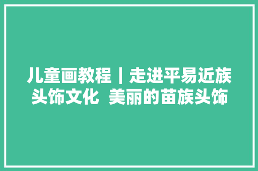 儿童画教程｜走进平易近族头饰文化  美丽的苗族头饰