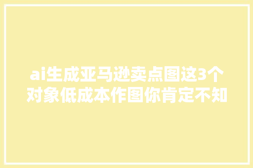 ai生成亚马逊卖点图这3个对象低成本作图你肯定不知道