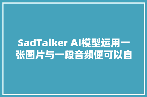 SadTalker AI模型运用一张图片与一段音频便可以自动生成视频