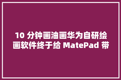 10 分钟画油画华为自研绘画软件终于给 MatePad 带来了超级大年夜招