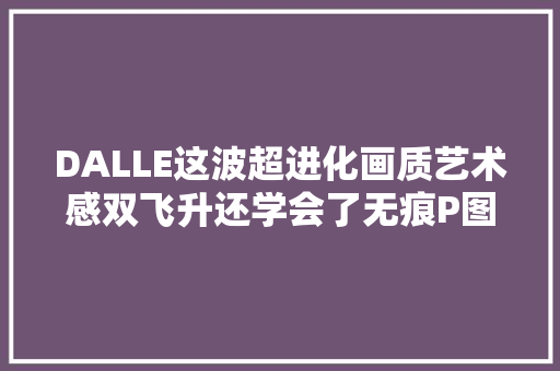 DALLE这波超进化画质艺术感双飞升还学会了无痕P图