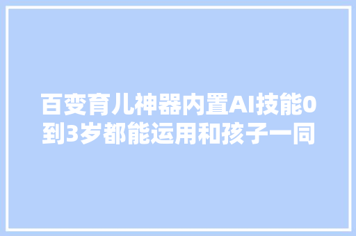 百变育儿神器内置AI技能0到3岁都能运用和孩子一同成长