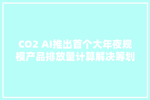 CO2 AI推出首个大年夜规模产品排放量计算解决筹划