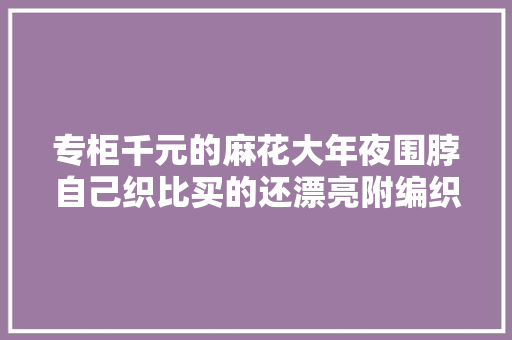 专柜千元的麻花大年夜围脖自己织比买的还漂亮附编织说明